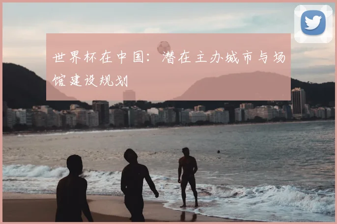 世界杯在中国：潜在主办城市与场馆建设规划