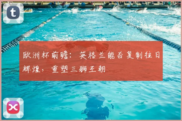 欧洲杯前瞻：英格兰能否复制往日辉煌，重塑三狮王朝
