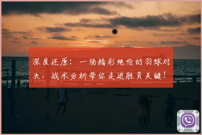 深度还原：一场精彩绝伦的羽球对决，战术分析带你走进胜负关键！