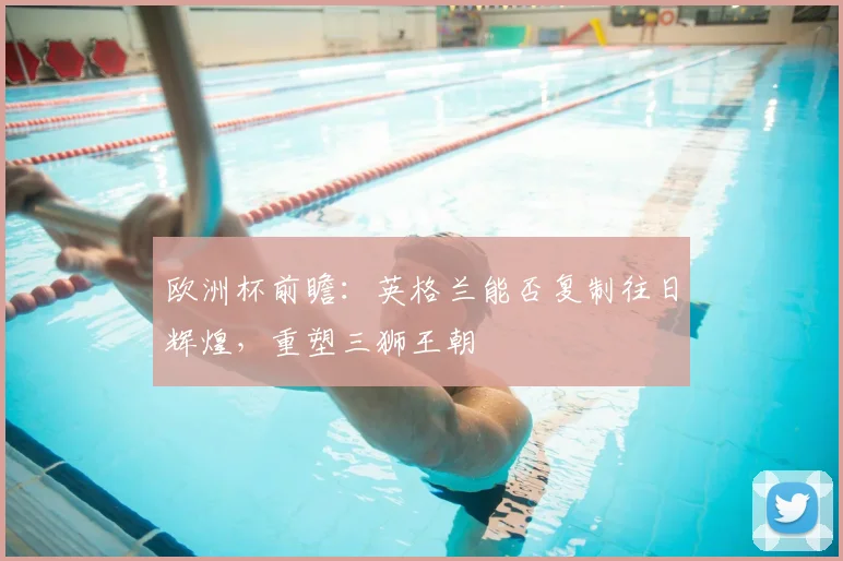 欧洲杯前瞻：英格兰能否复制往日辉煌，重塑三狮王朝