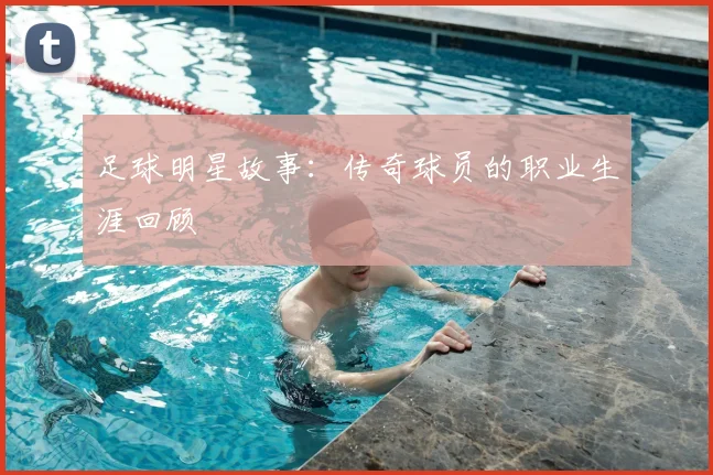 足球明星故事：传奇球员的职业生涯回顾