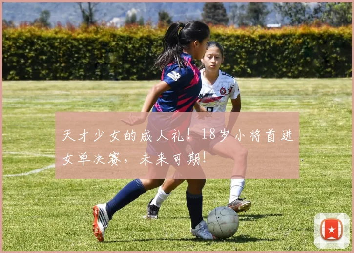 天才少女的成人礼！18岁小将首进女单决赛，未来可期！
