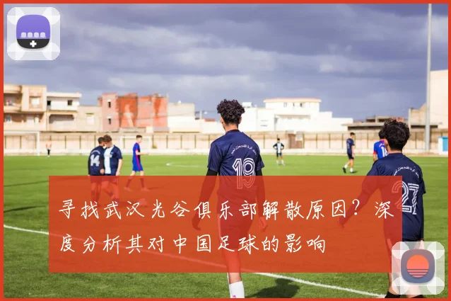 寻找武汉光谷俱乐部解散原因？深度分析其对中国足球的影响