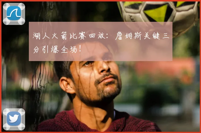 湖人火箭比赛回放：詹姆斯关键三分引爆全场！
